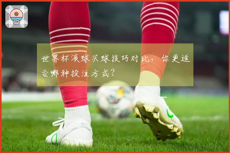 世界杯滚球买球技巧对比，你更适合哪种投注方式？