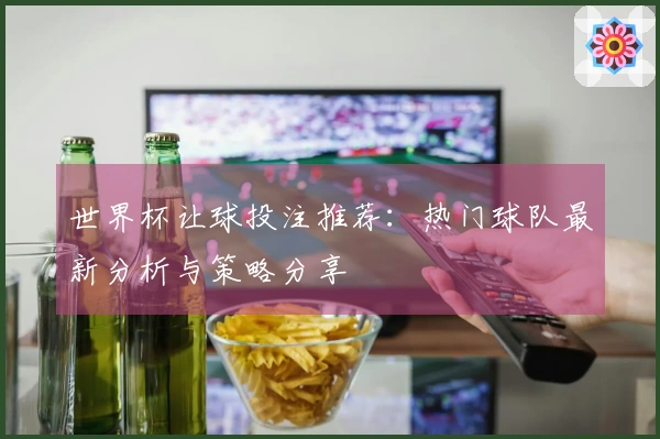 世界杯让球投注推荐：热门球队最新分析与策略分享
